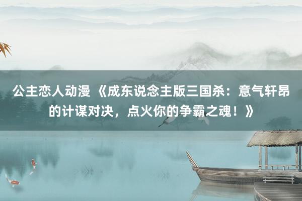 公主恋人动漫 《成东说念主版三国杀:意气轩昂的计谋对决,点火你的争霸之魂!》