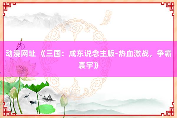 动漫网址 《三国:成东说念主版-热血激战,争霸寰宇》