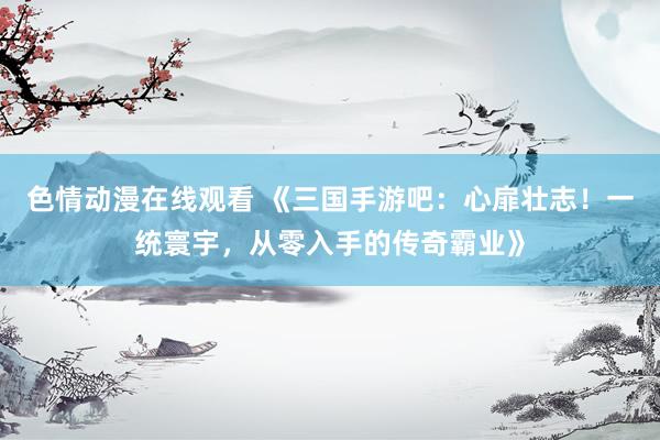 色情动漫在线观看 《三国手游吧：心扉壮志！一统寰宇，从零入手的传奇霸业》
