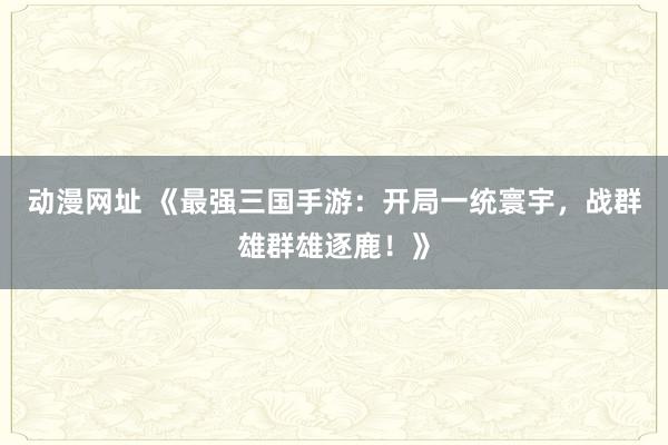 动漫网址 《最强三国手游：开局一统寰宇，战群雄群雄逐鹿！》