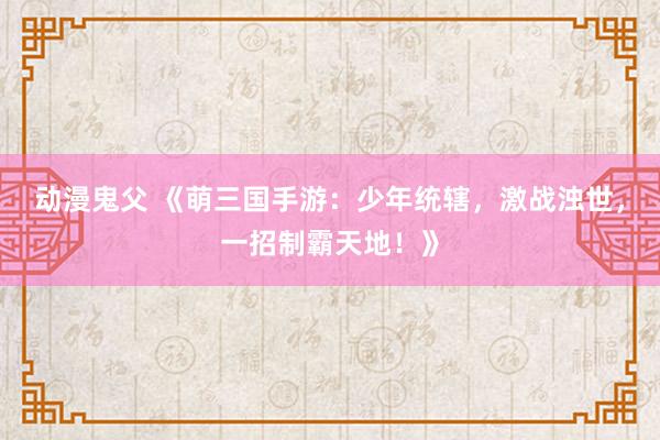 动漫鬼父 《萌三国手游：少年统辖，激战浊世，一招制霸天地！》