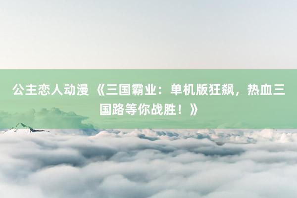公主恋人动漫 《三国霸业:单机版狂飙,热血三国路等你战胜!》