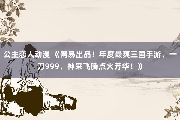 公主恋人动漫 《网易出品!年度最爽三国手游,一刀999,神采飞腾点火芳华!》