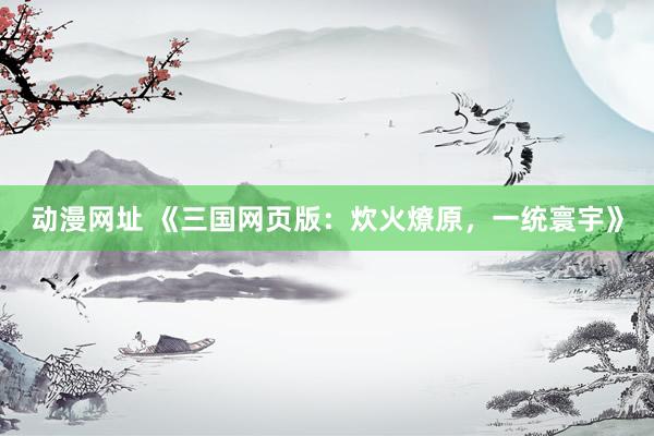 动漫网址 《三国网页版:炊火燎原,一统寰宇》