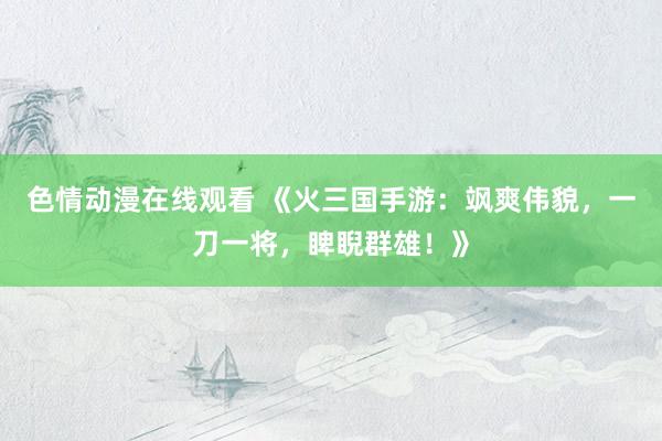 色情动漫在线观看 《火三国手游：飒爽伟貌，一刀一将，睥睨群雄！》