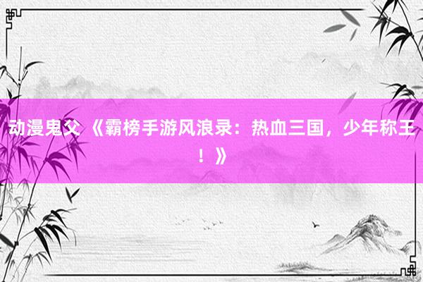 动漫鬼父 《霸榜手游风浪录:热血三国,少年称王!》