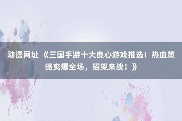 动漫网址 《三国手游十大良心游戏推选!热血策略爽爆全场,招架来战!》