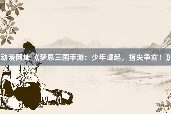 动漫网址 《梦思三国手游：少年崛起，指尖争霸！》