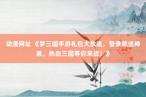 动漫网址 《梦三国手游礼包大放送,登录就送神装,热血三国等你来战!》
