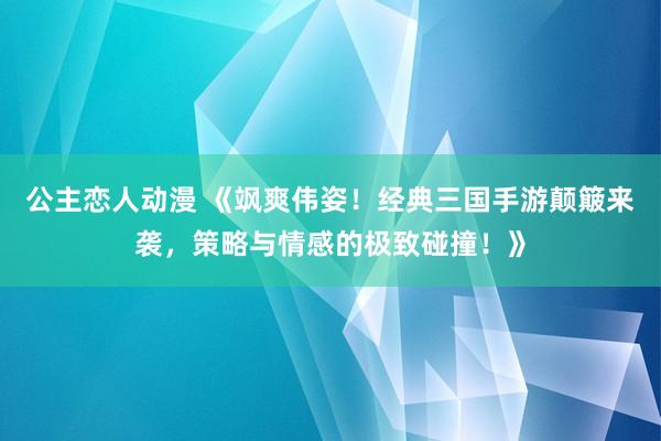 公主恋人动漫 《飒爽伟姿!经典三国手游颠簸来袭,策略与情感的极致碰撞!》