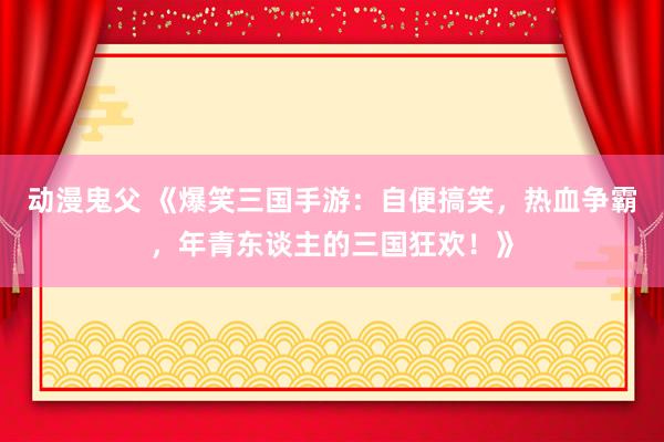动漫鬼父 《爆笑三国手游:自便搞笑,热血争霸,年青东谈主的三国狂欢!》