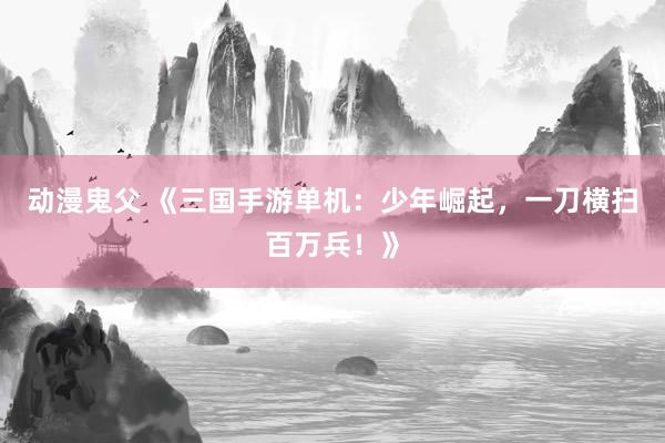 动漫鬼父 《三国手游单机：少年崛起，一刀横扫百万兵！》