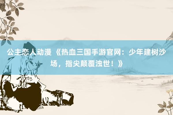 公主恋人动漫 《热血三国手游官网:少年建树沙场,指尖颠覆浊世!》