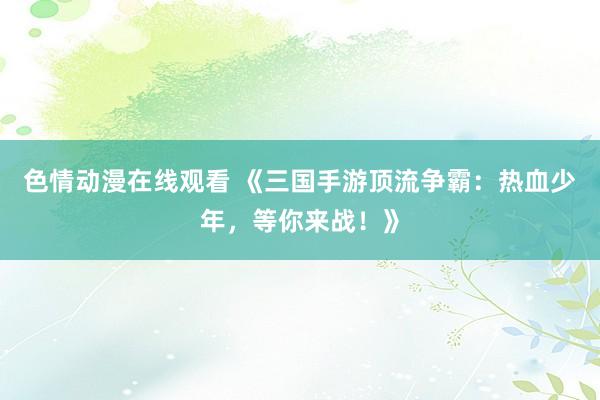 色情动漫在线观看 《三国手游顶流争霸:热血少年,等你来战!》