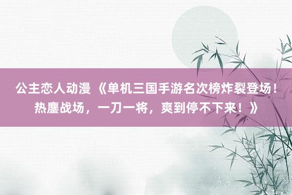 公主恋人动漫 《单机三国手游名次榜炸裂登场！热鏖战场，一刀一将，爽到停不下来！》