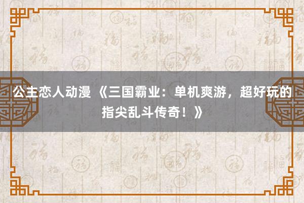 公主恋人动漫 《三国霸业：单机爽游，超好玩的指尖乱斗传奇！》