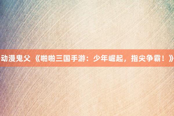 动漫鬼父 《啪啪三国手游：少年崛起，指尖争霸！》
