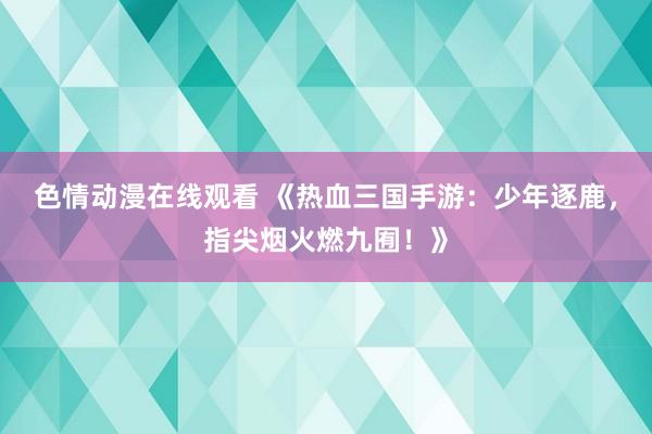 色情动漫在线观看 《热血三国手游：少年逐鹿，指尖烟火燃九囿！》