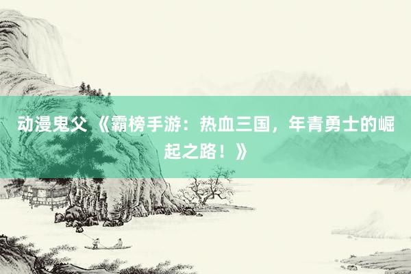 动漫鬼父 《霸榜手游：热血三国，年青勇士的崛起之路！》
