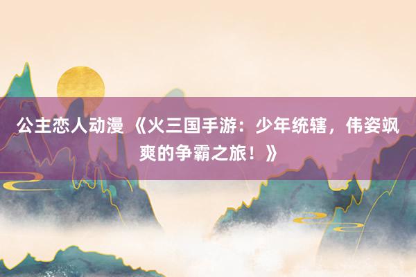 公主恋人动漫 《火三国手游:少年统辖,伟姿飒爽的争霸之旅!》