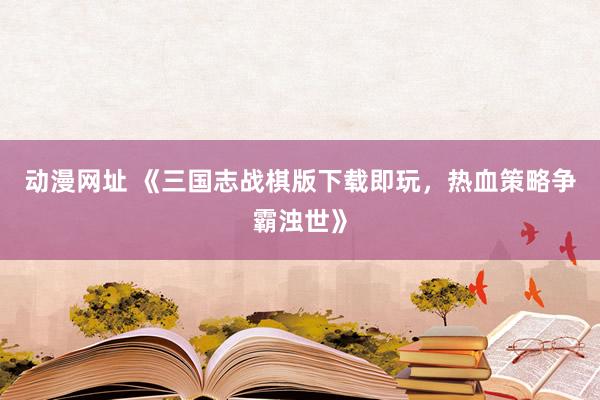 动漫网址 《三国志战棋版下载即玩,热血策略争霸浊世》