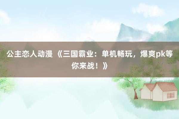 公主恋人动漫 《三国霸业:单机畅玩,爆爽pk等你来战!》