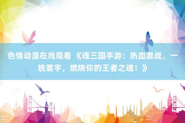 色情动漫在线观看 《魂三国手游：热血激战，一统寰宇，燃烧你的王者之魂！》