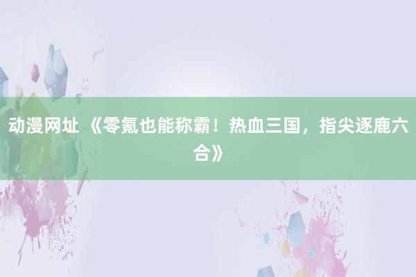 动漫网址 《零氪也能称霸！热血三国，指尖逐鹿六合》