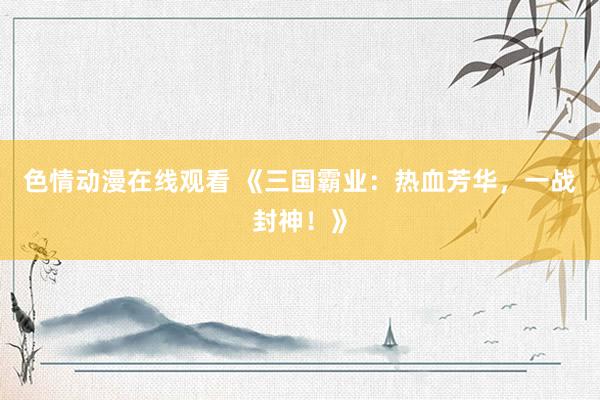 色情动漫在线观看 《三国霸业:热血芳华,一战封神!》