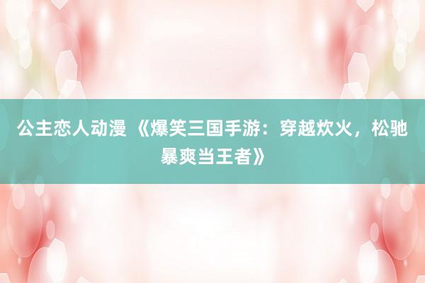公主恋人动漫 《爆笑三国手游:穿越炊火,松驰暴爽当王者》