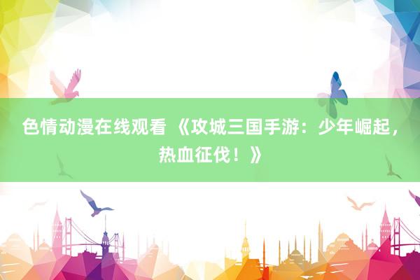 色情动漫在线观看 《攻城三国手游：少年崛起，热血征伐！》