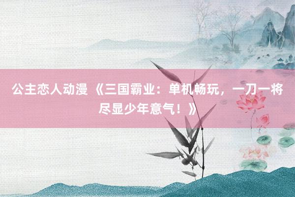 公主恋人动漫 《三国霸业：单机畅玩，一刀一将尽显少年意气！》