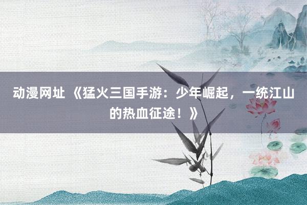 动漫网址 《猛火三国手游：少年崛起，一统江山的热血征途！》