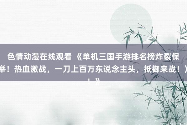 色情动漫在线观看 《单机三国手游排名榜炸裂保举！热血激战，一刀上百万东说念主头，抵御来战！》