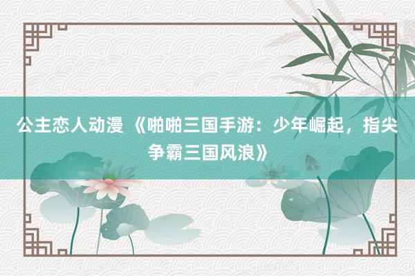 公主恋人动漫 《啪啪三国手游：少年崛起，指尖争霸三国风浪》