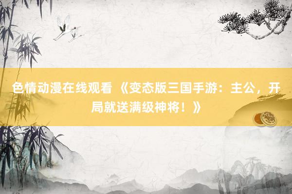 色情动漫在线观看 《变态版三国手游:主公,开局就送满级神将!》