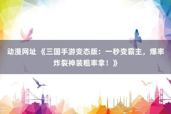 动漫网址 《三国手游变态版：一秒变霸主，爆率炸裂神装粗率拿！》