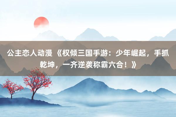 公主恋人动漫 《权倾三国手游:少年崛起,手抓乾坤,一齐逆袭称霸六合!》