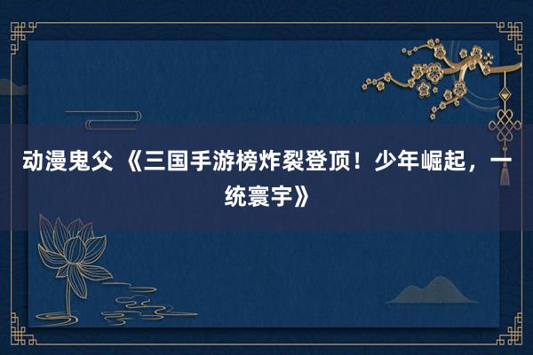 动漫鬼父 《三国手游榜炸裂登顶!少年崛起,一统寰宇》