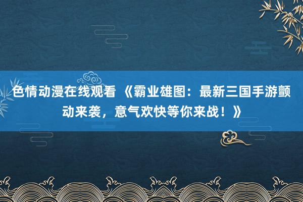 色情动漫在线观看 《霸业雄图:最新三国手游颤动来袭,意气欢快等你来战!》