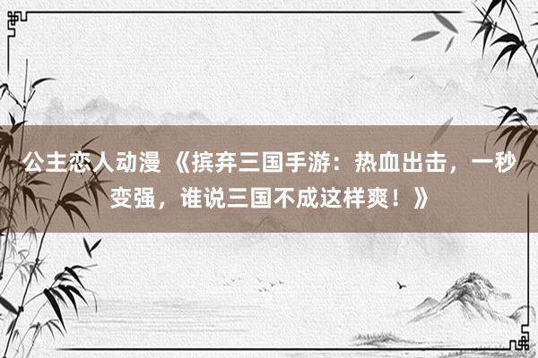 公主恋人动漫 《摈弃三国手游：热血出击，一秒变强，谁说三国不成这样爽！》