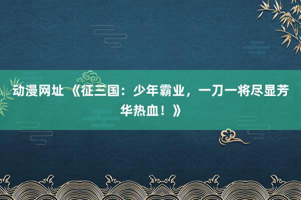 动漫网址 《征三国:少年霸业,一刀一将尽显芳华热血!》