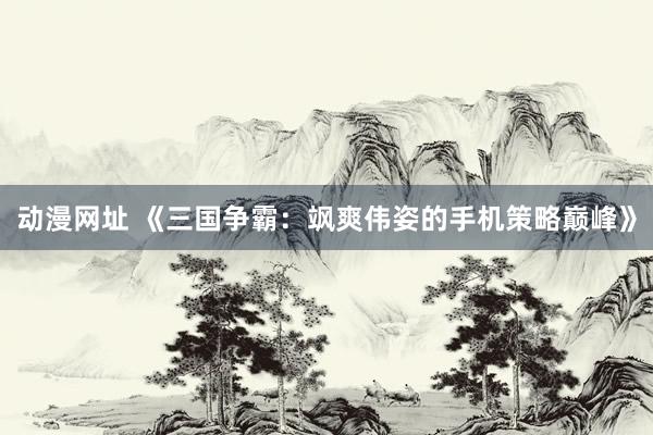 动漫网址 《三国争霸：飒爽伟姿的手机策略巅峰》