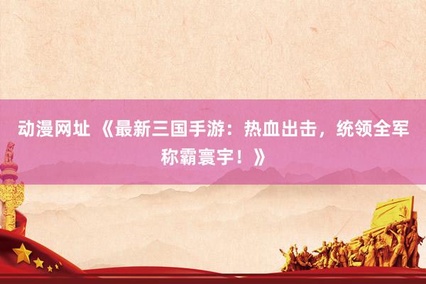 动漫网址 《最新三国手游:热血出击,统领全军称霸寰宇!》