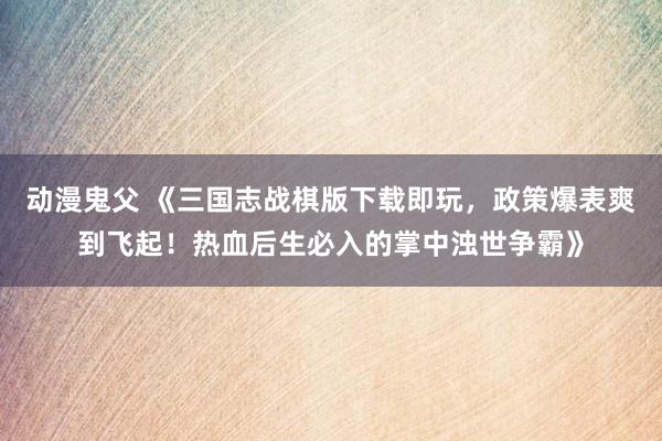 动漫鬼父 《三国志战棋版下载即玩，政策爆表爽到飞起！热血后生必入的掌中浊世争霸》