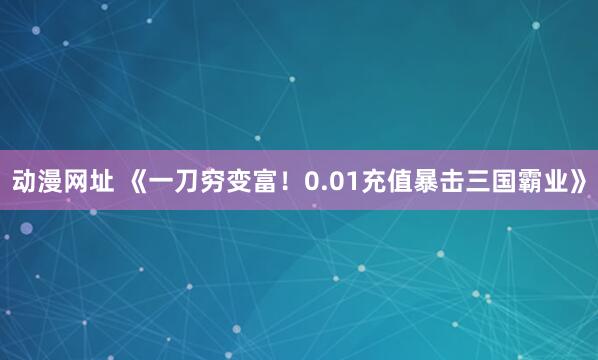 动漫网址 《一刀穷变富!0.01充值暴击三国霸业》