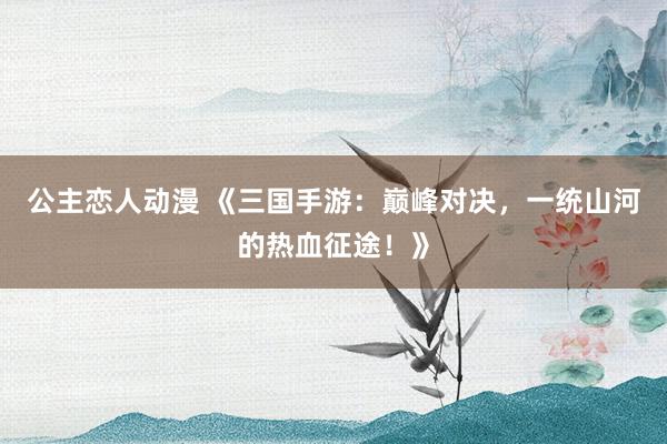 公主恋人动漫 《三国手游：巅峰对决，一统山河的热血征途！》
