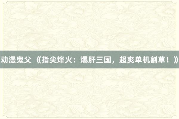 动漫鬼父 《指尖烽火：爆肝三国，超爽单机割草！》