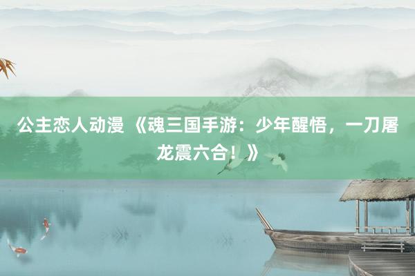 公主恋人动漫 《魂三国手游:少年醒悟,一刀屠龙震六合!》