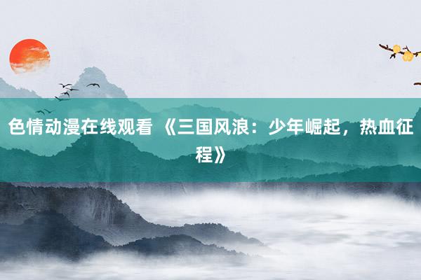 色情动漫在线观看 《三国风浪:少年崛起,热血征程》
